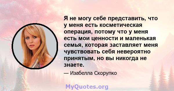 Я не могу себе представить, что у меня есть косметическая операция, потому что у меня есть мои ценности и маленькая семья, которая заставляет меня чувствовать себя невероятно принятым, но вы никогда не знаете.