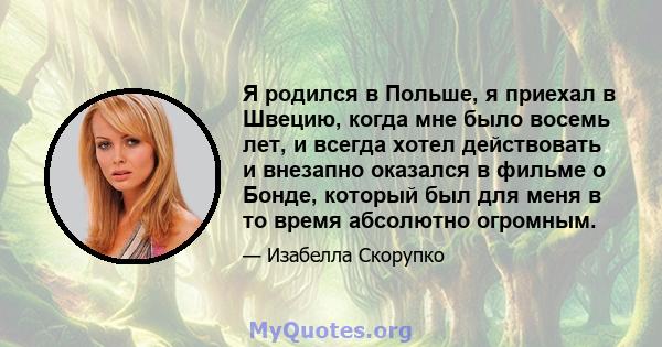 Я родился в Польше, я приехал в Швецию, когда мне было восемь лет, и всегда хотел действовать и внезапно оказался в фильме о Бонде, который был для меня в то время абсолютно огромным.