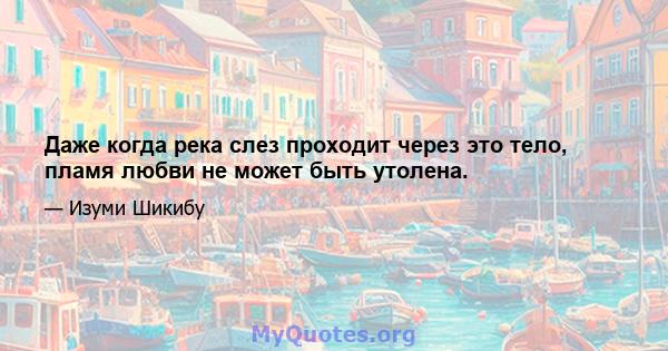 Даже когда река слез проходит через это тело, пламя любви не может быть утолена.