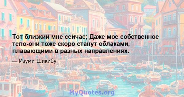 Тот близкий мне сейчас; Даже мое собственное тело-они тоже скоро станут облаками, плавающими в разных направлениях.