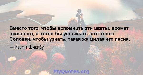 Вместо того, чтобы вспомнить эти цветы, аромат прошлого, я хотел бы услышать этот голос Соловей, чтобы узнать, такая же милая его песня.