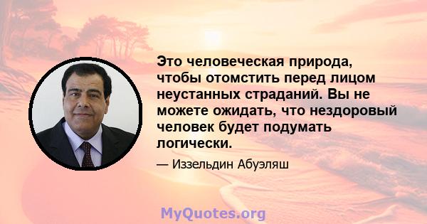 Это человеческая природа, чтобы отомстить перед лицом неустанных страданий. Вы не можете ожидать, что нездоровый человек будет подумать логически.