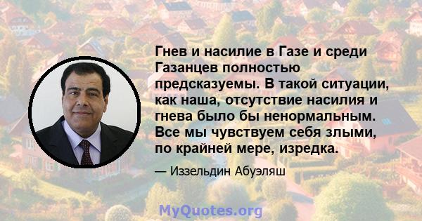 Гнев и насилие в Газе и среди Газанцев полностью предсказуемы. В такой ситуации, как наша, отсутствие насилия и гнева было бы ненормальным. Все мы чувствуем себя злыми, по крайней мере, изредка.