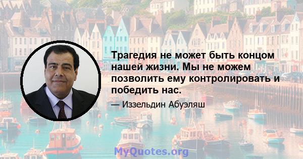 Трагедия не может быть концом нашей жизни. Мы не можем позволить ему контролировать и победить нас.