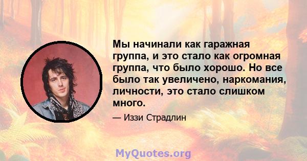 Мы начинали как гаражная группа, и это стало как огромная группа, что было хорошо. Но все было так увеличено, наркомания, личности, это стало слишком много.