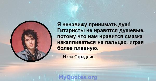 Я ненавижу принимать душ! Гитаристы не нравятся душевые, потому что нам нравится смазка накапливаться на пальцах, играя более плавную.