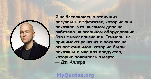 Я не беспокоюсь о отличных визуальных эффектах, которые они показали, что на самом деле не работало на реальном оборудовании. Это не имеет значения. Геймеры не принимают решения о покупке на основе фильмов, которые были 