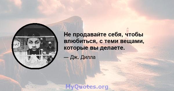 Не продавайте себя, чтобы влюбиться, с теми вещами, которые вы делаете.