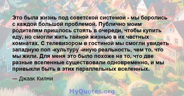 Это была жизнь под советской системой - мы боролись с каждой большой проблемой. Публично моим родителям пришлось стоять в очереди, чтобы купить еду, но смогли жить тайной жизнью в их частных комнатах. С телевизором в