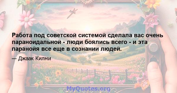 Работа под советской системой сделала вас очень параноидальной - люди боялись всего - и эта паранойя все еще в сознании людей.