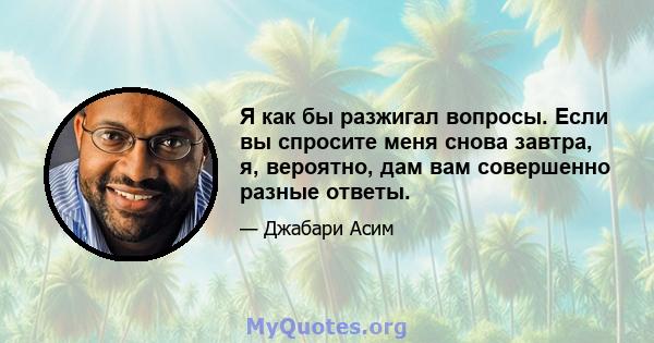 Я как бы разжигал вопросы. Если вы спросите меня снова завтра, я, вероятно, дам вам совершенно разные ответы.