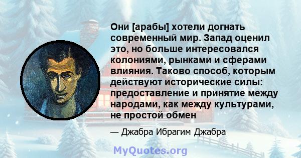 Они [арабы] хотели догнать современный мир. Запад оценил это, но больше интересовался колониями, рынками и сферами влияния. Таково способ, которым действуют исторические силы: предоставление и принятие между народами,