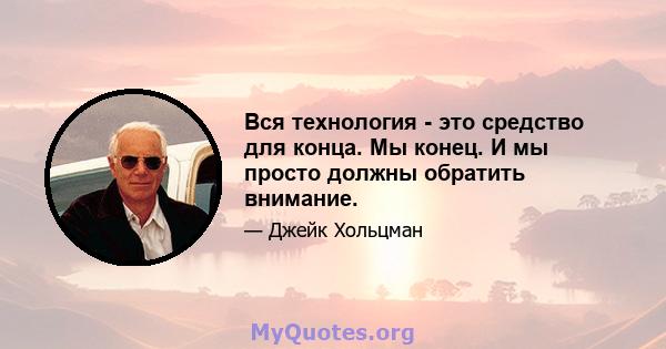 Вся технология - это средство для конца. Мы конец. И мы просто должны обратить внимание.