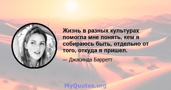 Жизнь в разных культурах помогла мне понять, кем я собираюсь быть, отдельно от того, откуда я пришел.