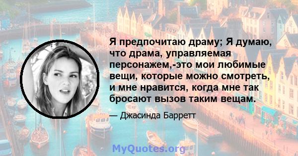 Я предпочитаю драму; Я думаю, что драма, управляемая персонажем,-это мои любимые вещи, которые можно смотреть, и мне нравится, когда мне так бросают вызов таким вещам.