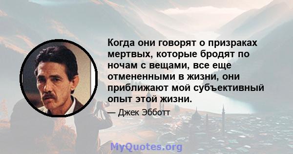 Когда они говорят о призраках мертвых, которые бродят по ночам с вещами, все еще отмененными в жизни, они приближают мой субъективный опыт этой жизни.