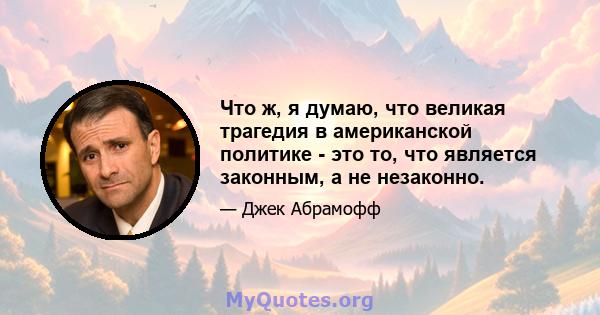 Что ж, я думаю, что великая трагедия в американской политике - это то, что является законным, а не незаконно.