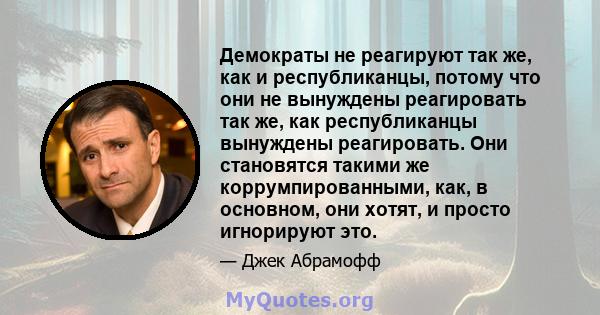 Демократы не реагируют так же, как и республиканцы, потому что они не вынуждены реагировать так же, как республиканцы вынуждены реагировать. Они становятся такими же коррумпированными, как, в основном, они хотят, и