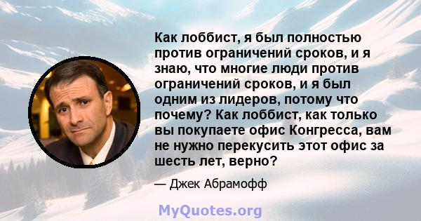 Как лоббист, я был полностью против ограничений сроков, и я знаю, что многие люди против ограничений сроков, и я был одним из лидеров, потому что почему? Как лоббист, как только вы покупаете офис Конгресса, вам не нужно 