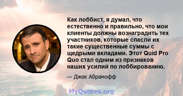 Как лоббист, я думал, что естественно и правильно, что мои клиенты должны вознаградить тех участников, которые спасли их такие существенные суммы с щедрыми вкладами. Этот Quid Pro Quo стал одним из признаков наших