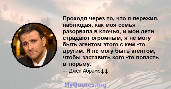 Проходя через то, что я пережил, наблюдая, как моя семья разорвала в клочья, и мои дети страдают огромным, я не могу быть агентом этого с кем -то другим. Я не могу быть агентом, чтобы заставить кого -то попасть в тюрьму.