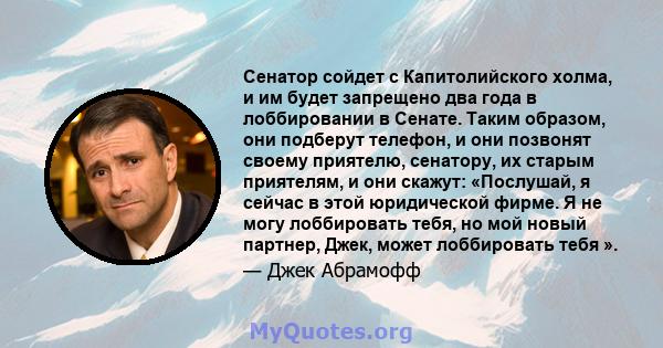 Сенатор сойдет с Капитолийского холма, и им будет запрещено два года в лоббировании в Сенате. Таким образом, они подберут телефон, и они позвонят своему приятелю, сенатору, их старым приятелям, и они скажут: «Послушай,