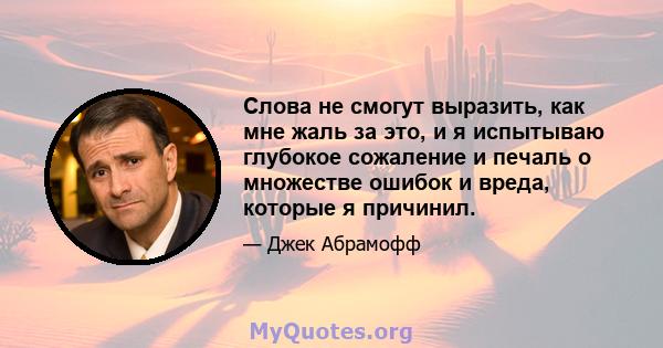 Слова не смогут выразить, как мне жаль за это, и я испытываю глубокое сожаление и печаль о множестве ошибок и вреда, которые я причинил.