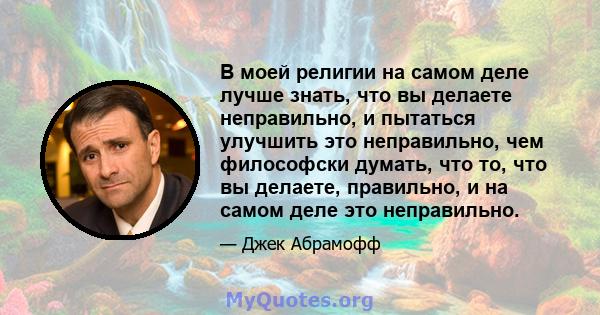 В моей религии на самом деле лучше знать, что вы делаете неправильно, и пытаться улучшить это неправильно, чем философски думать, что то, что вы делаете, правильно, и на самом деле это неправильно.