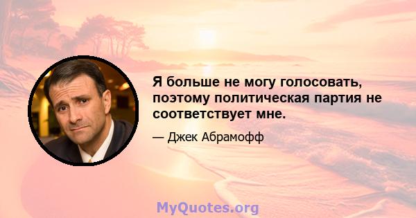 Я больше не могу голосовать, поэтому политическая партия не соответствует мне.