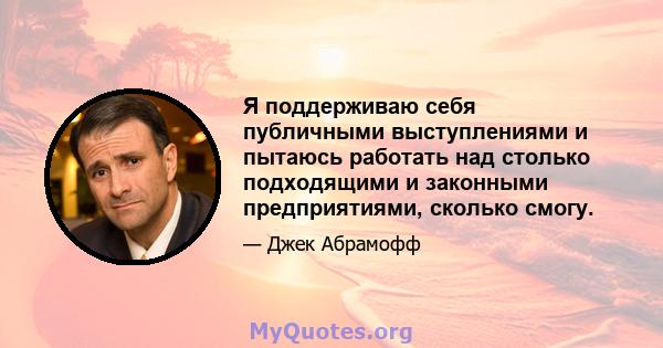 Я поддерживаю себя публичными выступлениями и пытаюсь работать над столько подходящими и законными предприятиями, сколько смогу.