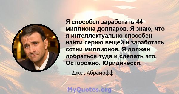 Я способен заработать 44 миллиона долларов. Я знаю, что я интеллектуально способен найти серию вещей и заработать сотни миллионов. Я должен добраться туда и сделать это. Осторожно. Юридически.