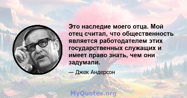 Это наследие моего отца. Мой отец считал, что общественность является работодателем этих государственных служащих и имеет право знать, чем они задумали.