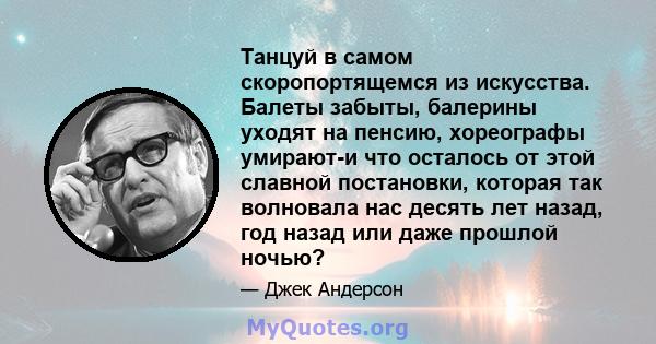 Танцуй в самом скоропортящемся из искусства. Балеты забыты, балерины уходят на пенсию, хореографы умирают-и что осталось от этой славной постановки, которая так волновала нас десять лет назад, год назад или даже прошлой 