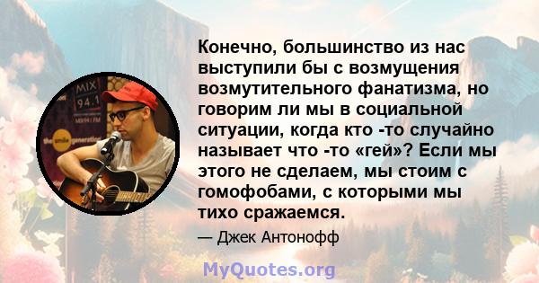 Конечно, большинство из нас выступили бы с возмущения возмутительного фанатизма, но говорим ли мы в социальной ситуации, когда кто -то случайно называет что -то «гей»? Если мы этого не сделаем, мы стоим с гомофобами, с