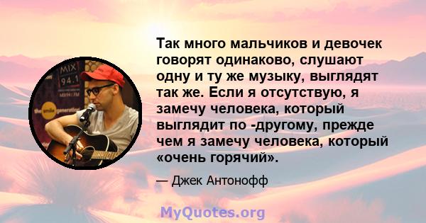 Так много мальчиков и девочек говорят одинаково, слушают одну и ту же музыку, выглядят так же. Если я отсутствую, я замечу человека, который выглядит по -другому, прежде чем я замечу человека, который «очень горячий».