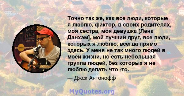 Точно так же, как все люди, которые я люблю, фактор, в своих родителях, моя сестра, моя девушка [Лена Данхэм], мой лучший друг, все люди, которых я люблю, всегда прямо здесь. У меня не так много людей в моей жизни, но