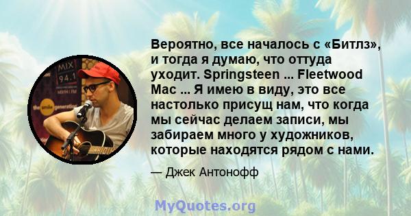 Вероятно, все началось с «Битлз», и тогда я думаю, что оттуда уходит. Springsteen ... Fleetwood Mac ... Я имею в виду, это все настолько присущ нам, что когда мы сейчас делаем записи, мы забираем много у художников,