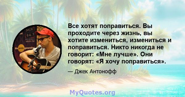 Все хотят поправиться. Вы проходите через жизнь, вы хотите измениться, измениться и поправиться. Никто никогда не говорит: «Мне лучше». Они говорят: «Я хочу поправиться».