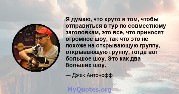 Я думаю, что круто в том, чтобы отправиться в тур по совместному заголовкам, это все, что приносят огромное шоу, так что это не похоже на открывающую группу, открывающую группу, тогда вот большое шоу. Это как два