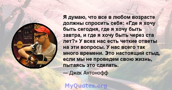 Я думаю, что все в любом возрасте должны спросить себя: «Где я хочу быть сегодня, где я хочу быть завтра, и где я хочу быть через ста лет?» У всех нас есть четкие ответы на эти вопросы. У нас всего так много времени.