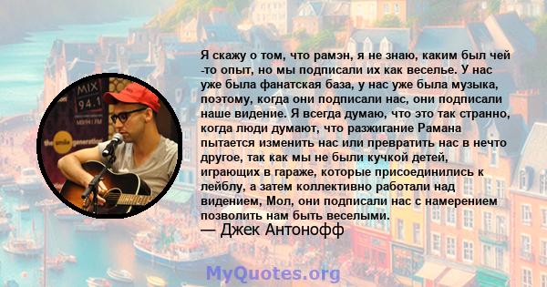 Я скажу о том, что рамэн, я не знаю, каким был чей -то опыт, но мы подписали их как веселье. У нас уже была фанатская база, у нас уже была музыка, поэтому, когда они подписали нас, они подписали наше видение. Я всегда