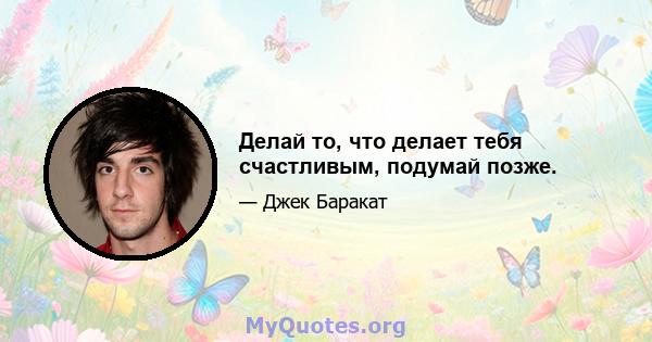 Делай то, что делает тебя счастливым, подумай позже.