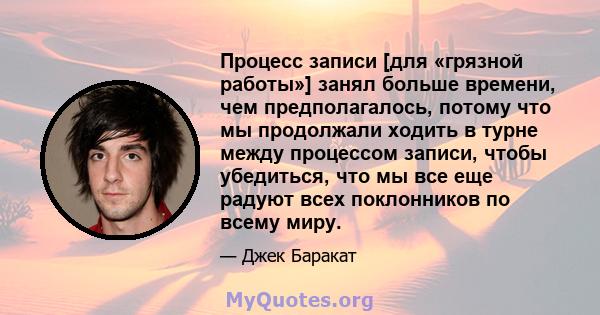 Процесс записи [для «грязной работы»] занял больше времени, чем предполагалось, потому что мы продолжали ходить в турне между процессом записи, чтобы убедиться, что мы все еще радуют всех поклонников по всему миру.