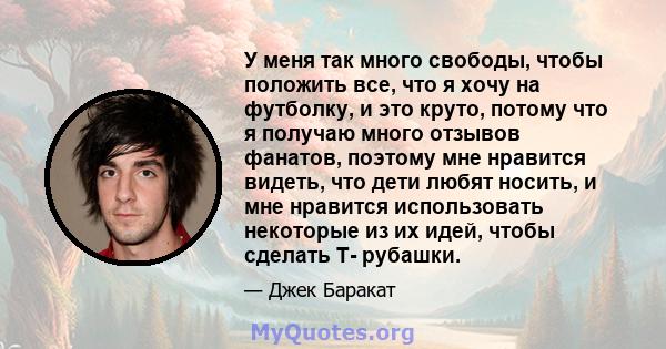 У меня так много свободы, чтобы положить все, что я хочу на футболку, и это круто, потому что я получаю много отзывов фанатов, поэтому мне нравится видеть, что дети любят носить, и мне нравится использовать некоторые из 