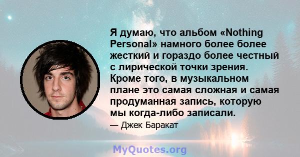 Я думаю, что альбом «Nothing Personal» намного более более жесткий и гораздо более честный с лирической точки зрения. Кроме того, в музыкальном плане это самая сложная и самая продуманная запись, которую мы когда-либо