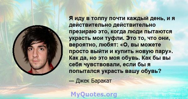 Я иду в толпу почти каждый день, и я действительно действительно презираю это, когда люди пытаются украсть мои туфли. Это то, что они, вероятно, любят: «О, вы можете просто выйти и купить новую пару». Как да, но это моя 