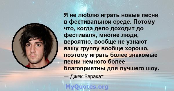 Я не люблю играть новые песни в фестивальной среде. Потому что, когда дело доходит до фестиваля, многие люди, вероятно, вообще не узнают вашу группу вообще хорошо, поэтому играть более знакомые песни немного более