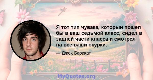 Я тот тип чувака, который пошел бы в ваш седьмой класс, сидел в задней части класса и смотрел на все ваши окурки.