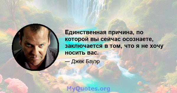 Единственная причина, по которой вы сейчас осознаете, заключается в том, что я не хочу носить вас.