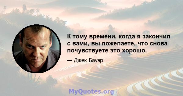 К тому времени, когда я закончил с вами, вы пожелаете, что снова почувствуете это хорошо.